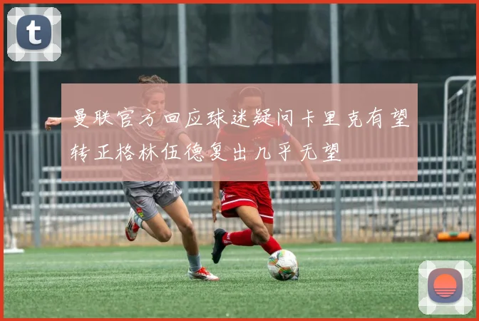 曼联官方回应球迷疑问卡里克有望转正格林伍德复出几乎无望
