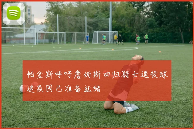 帕金斯呼吁詹姆斯回归骑士退役球迷氛围已准备就绪