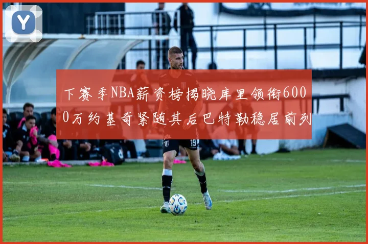 下赛季NBA薪资榜揭晓库里领衔6000万约基奇紧随其后巴特勒稳居前列