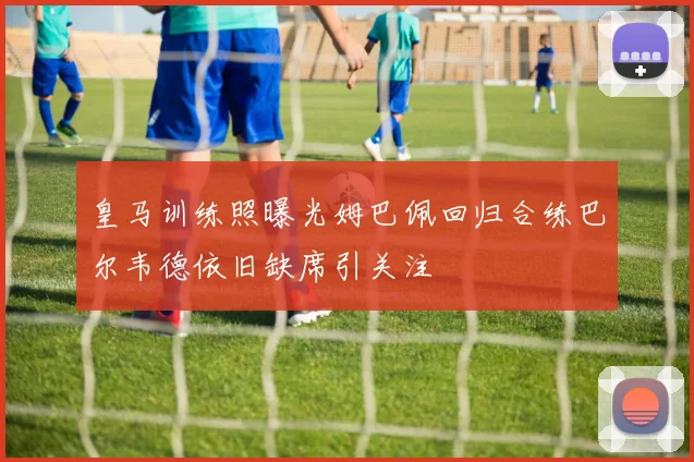 皇马训练照曝光姆巴佩回归合练巴尔韦德依旧缺席引关注