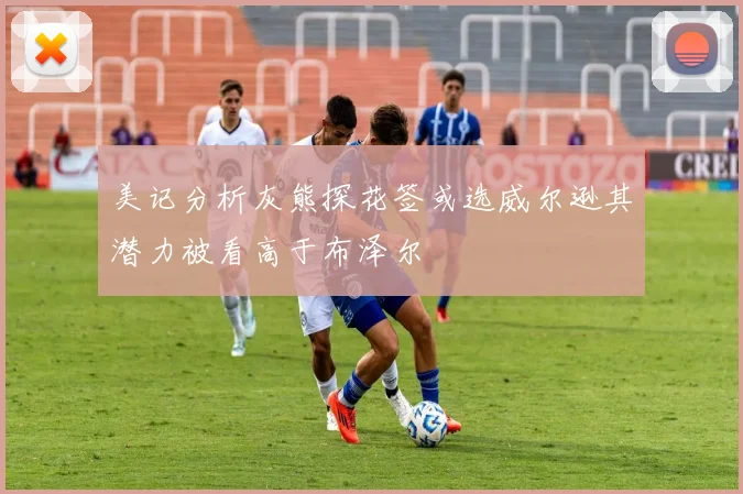 美记分析灰熊探花签或选威尔逊其潜力被看高于布泽尔